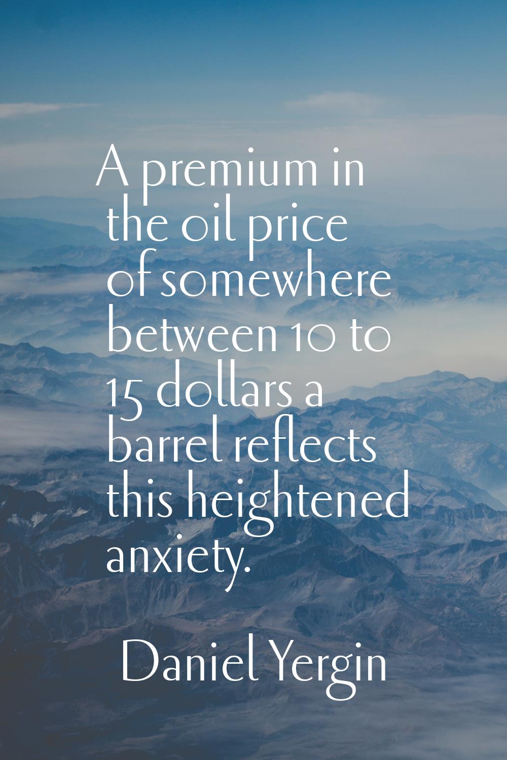 A premium in the oil price of somewhere between 10 to 15 dollars a barrel reflects this heightened 