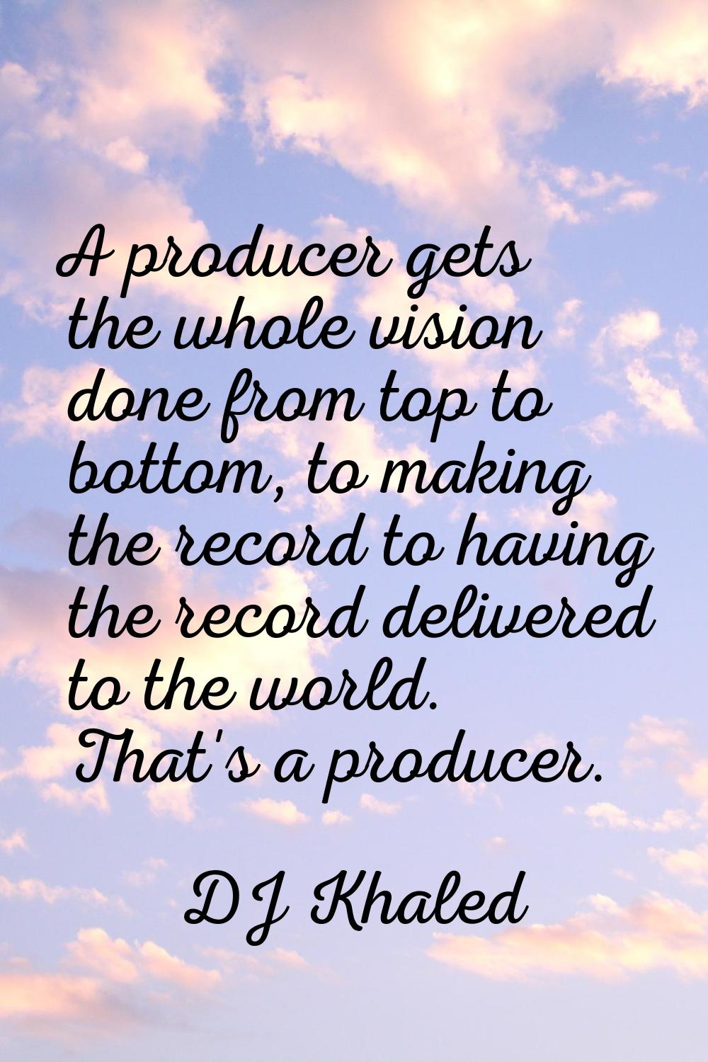 A producer gets the whole vision done from top to bottom, to making the record to having the record