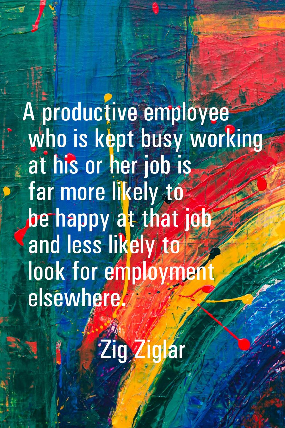 A productive employee who is kept busy working at his or her job is far more likely to be happy at 