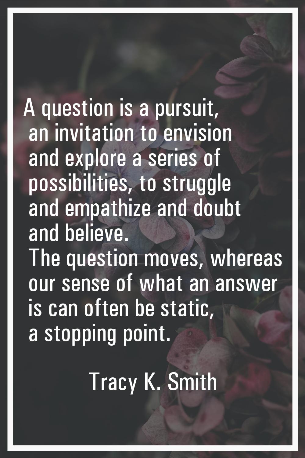 A question is a pursuit, an invitation to envision and explore a series of possibilities, to strugg