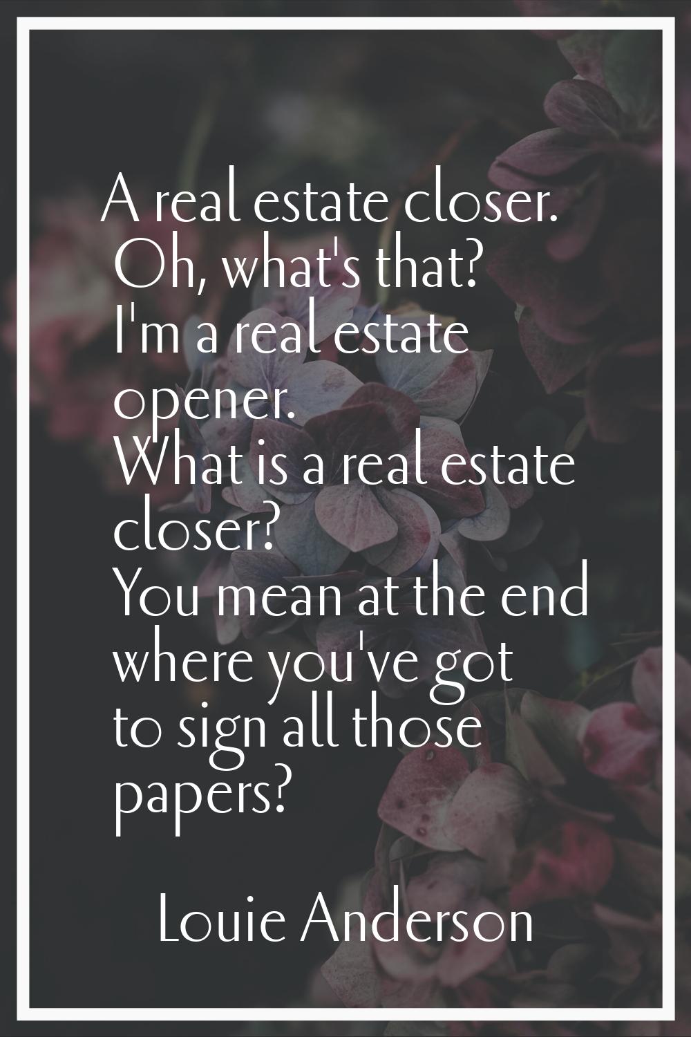 A real estate closer. Oh, what's that? I'm a real estate opener. What is a real estate closer? You 