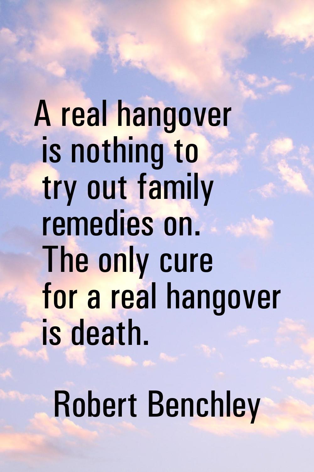 A real hangover is nothing to try out family remedies on. The only cure for a real hangover is deat