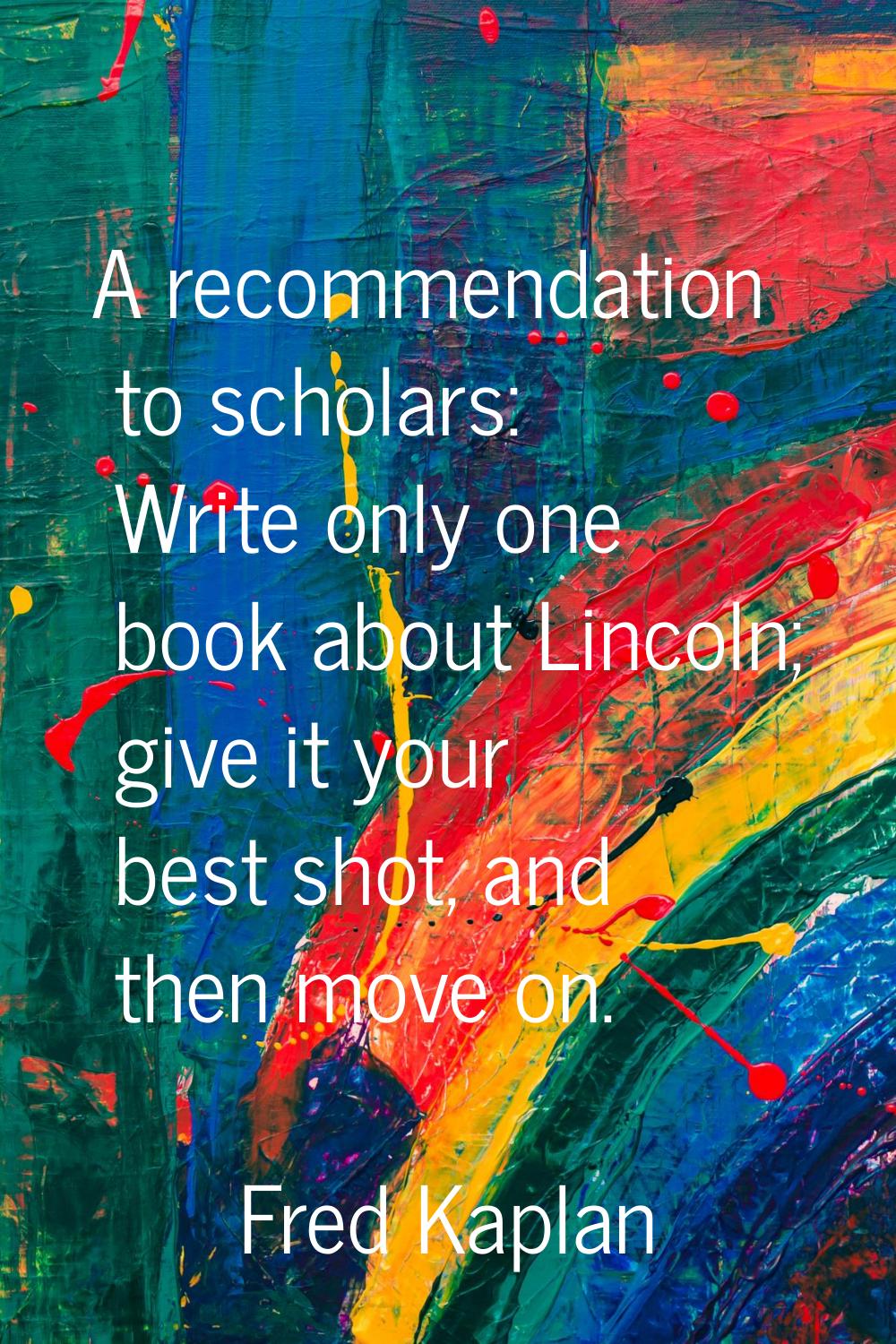 A recommendation to scholars: Write only one book about Lincoln; give it your best shot, and then m