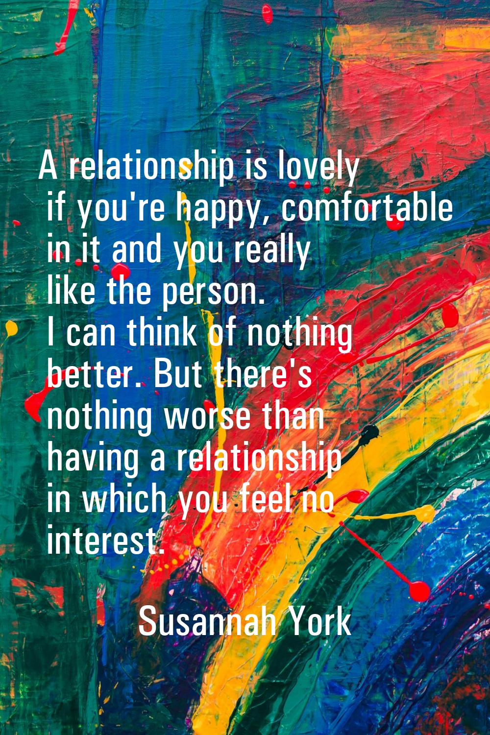 A relationship is lovely if you're happy, comfortable in it and you really like the person. I can t