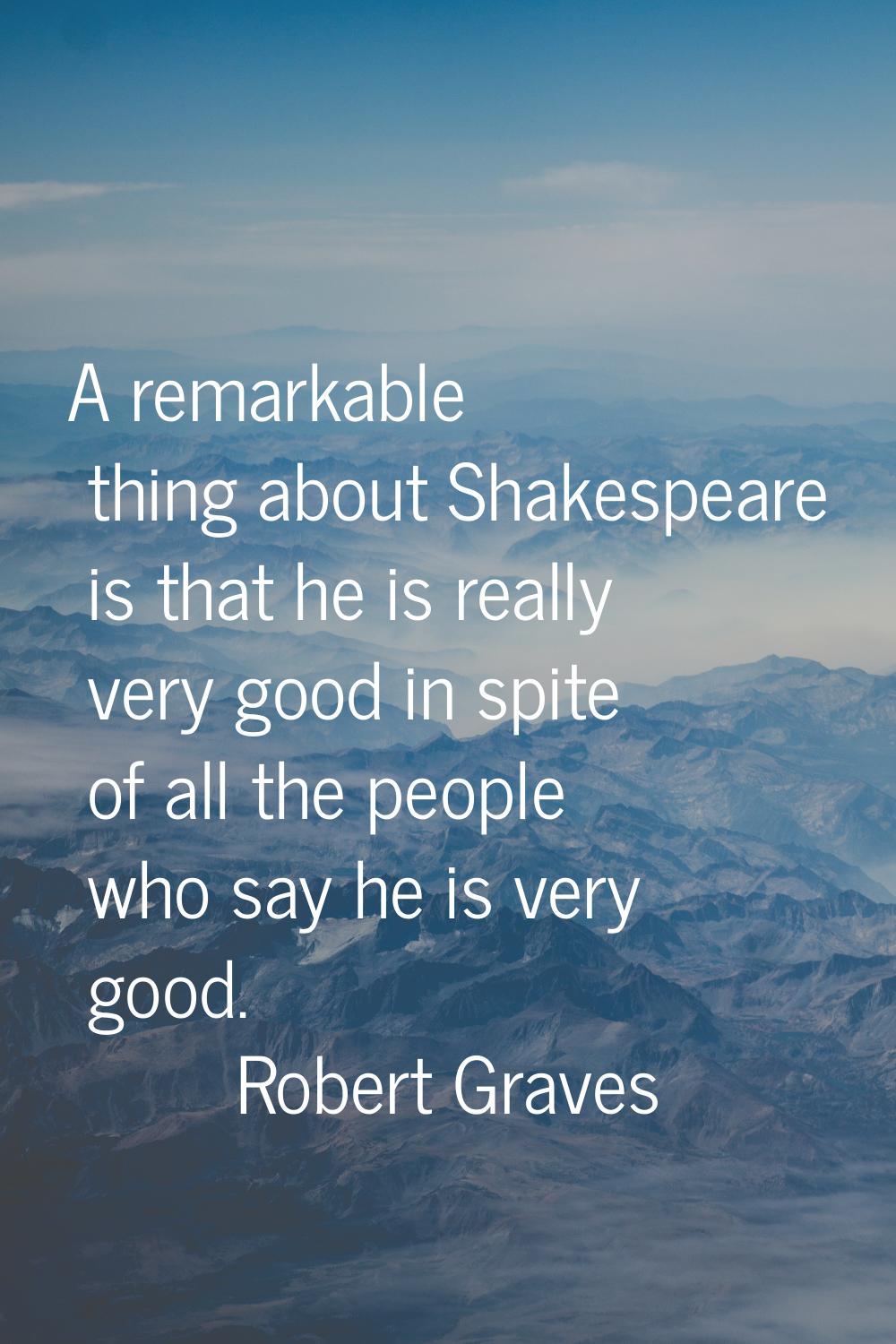A remarkable thing about Shakespeare is that he is really very good in spite of all the people who 