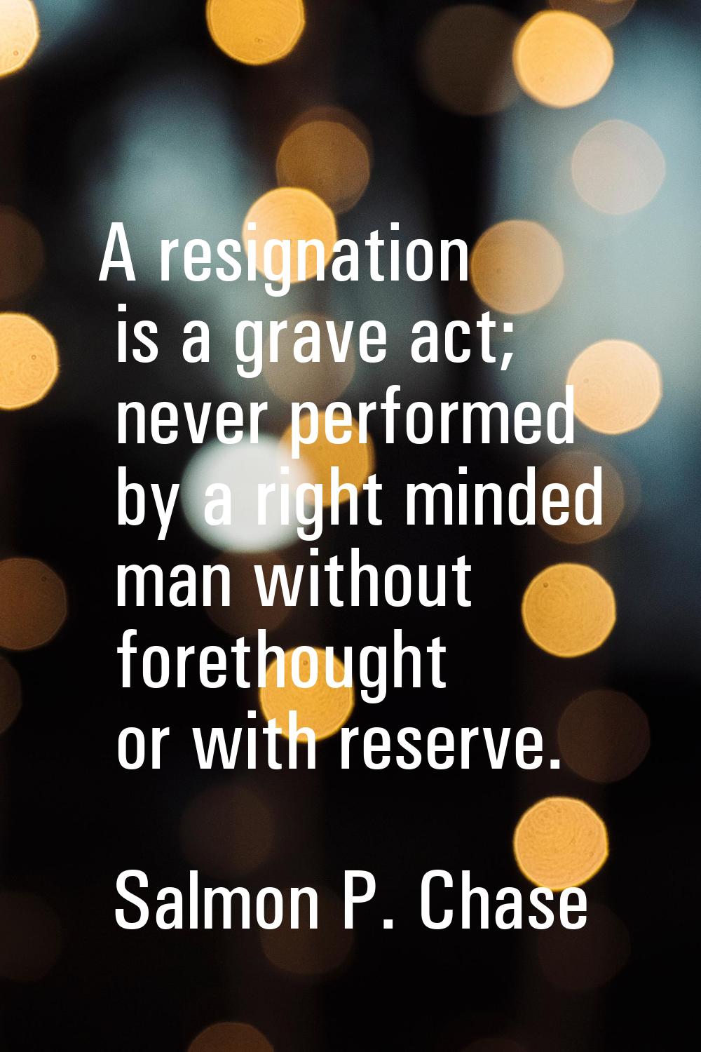 A resignation is a grave act; never performed by a right minded man without forethought or with res