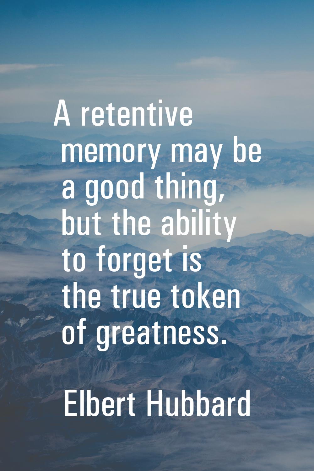 A retentive memory may be a good thing, but the ability to forget is the true token of greatness.