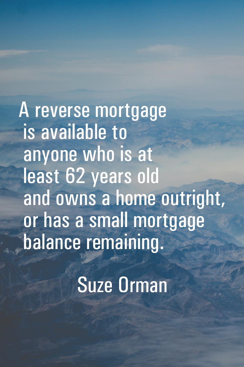 A reverse mortgage is available to anyone who is at least 62 years old and owns a home outright, or