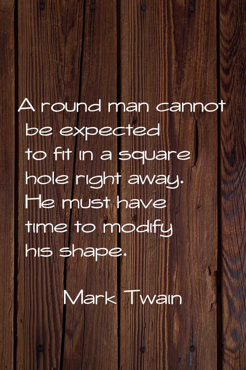 A round man cannot be expected to fit in a square hole right away. He must have time to modify his 