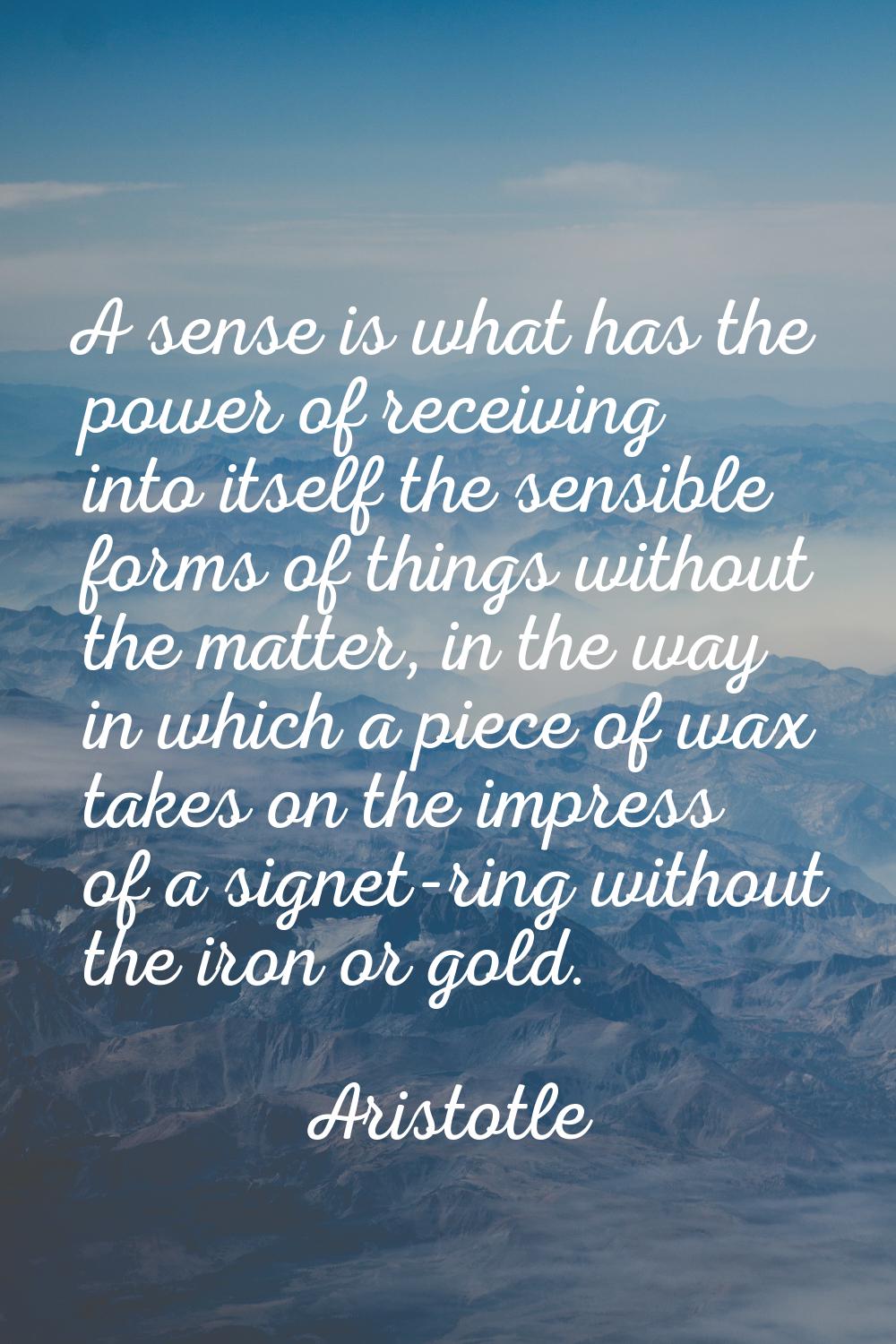 A sense is what has the power of receiving into itself the sensible forms of things without the mat