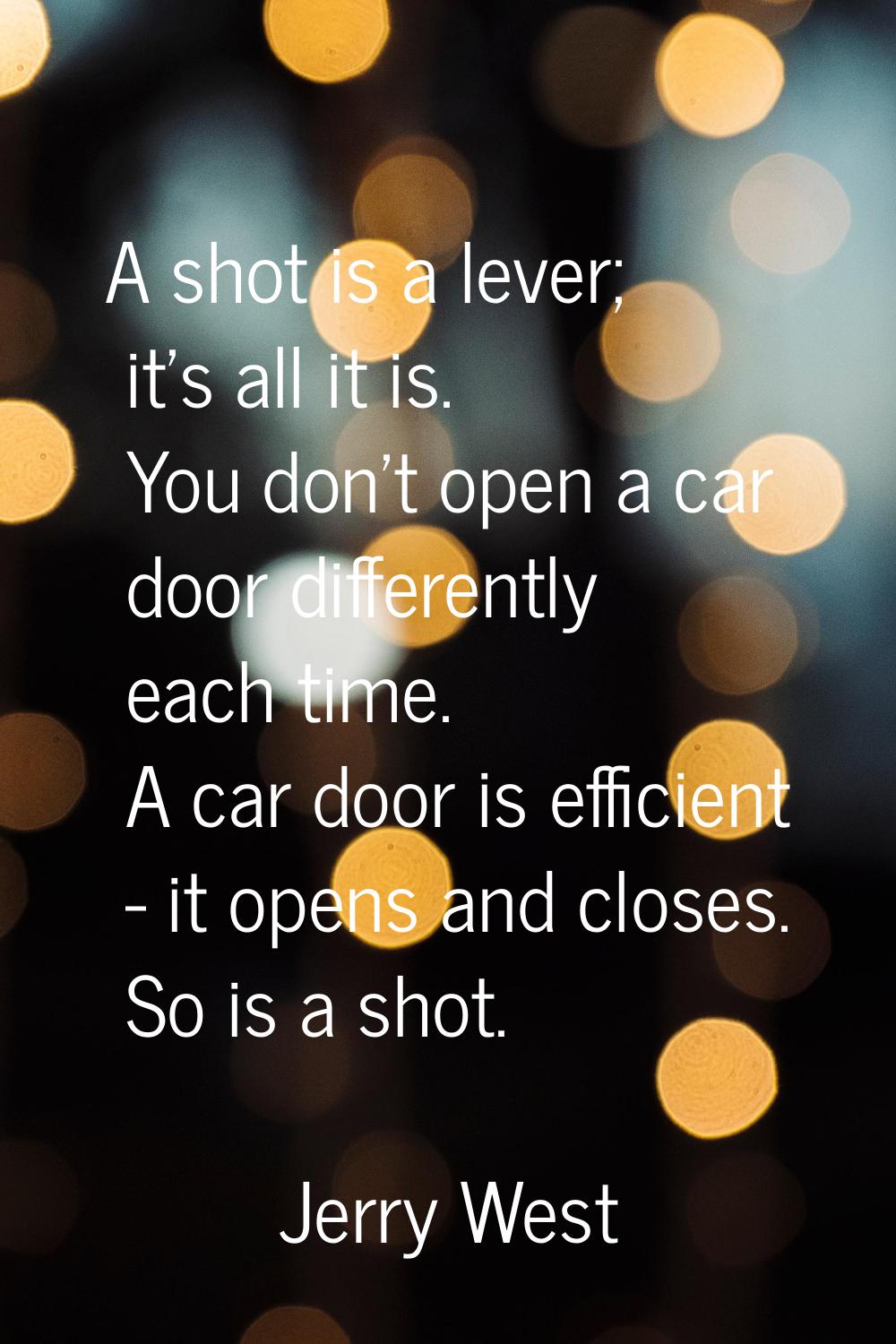 A shot is a lever; it's all it is. You don't open a car door differently each time. A car door is e