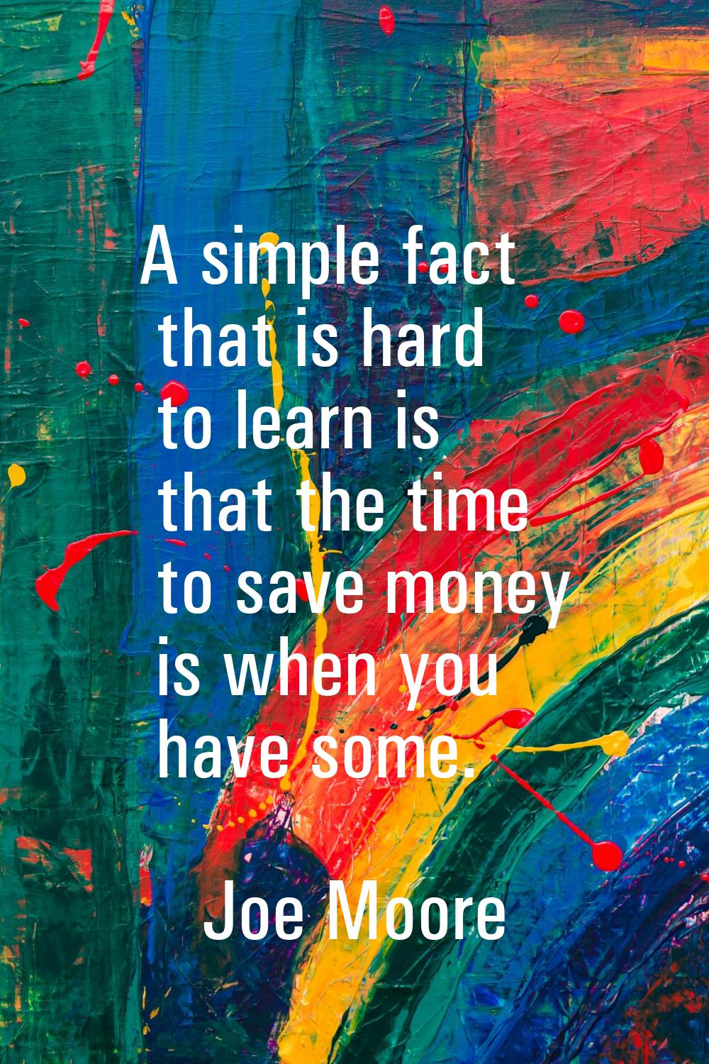 A simple fact that is hard to learn is that the time to save money is when you have some.