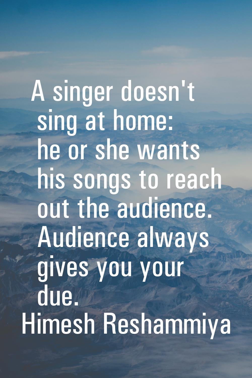 A singer doesn't sing at home: he or she wants his songs to reach out the audience. Audience always