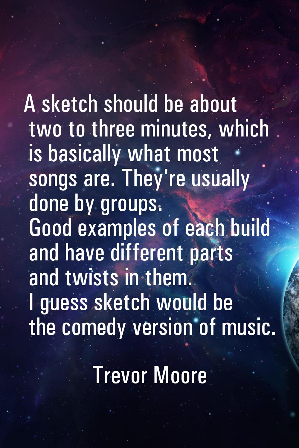 A sketch should be about two to three minutes, which is basically what most songs are. They're usua