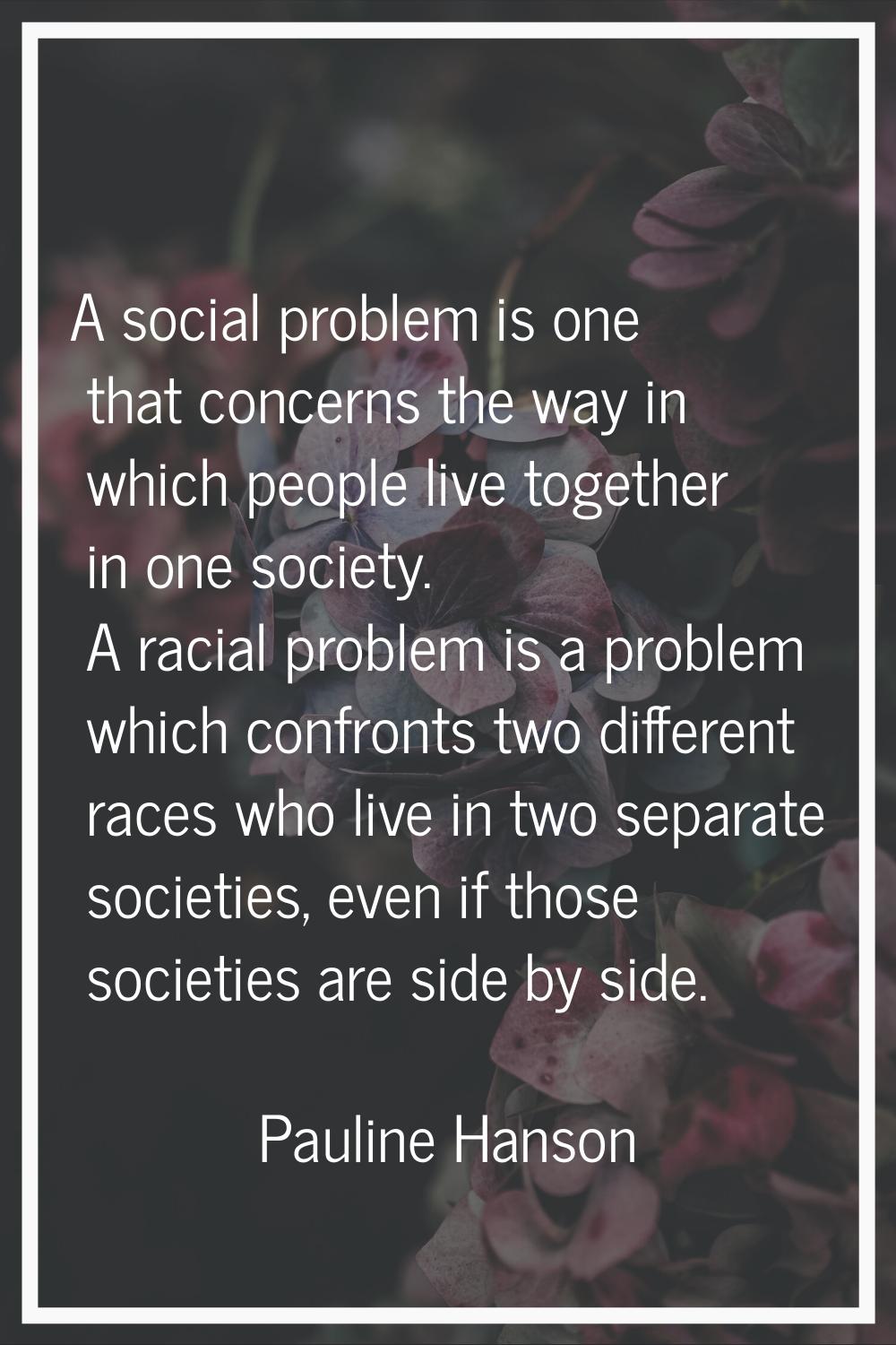 A social problem is one that concerns the way in which people live together in one society. A racia