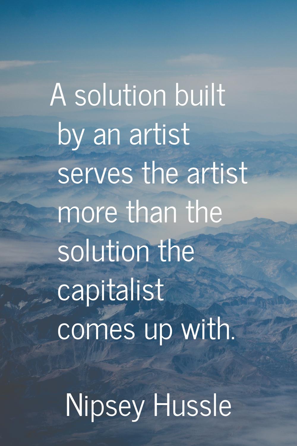 A solution built by an artist serves the artist more than the solution the capitalist comes up with
