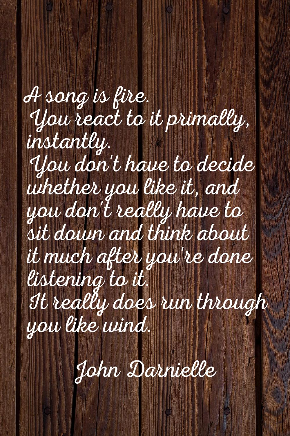 A song is fire. You react to it primally, instantly. You don't have to decide whether you like it, 