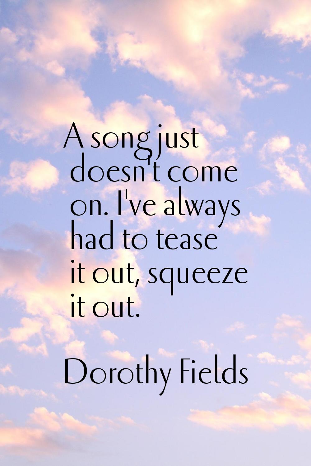 A song just doesn't come on. I've always had to tease it out, squeeze it out.