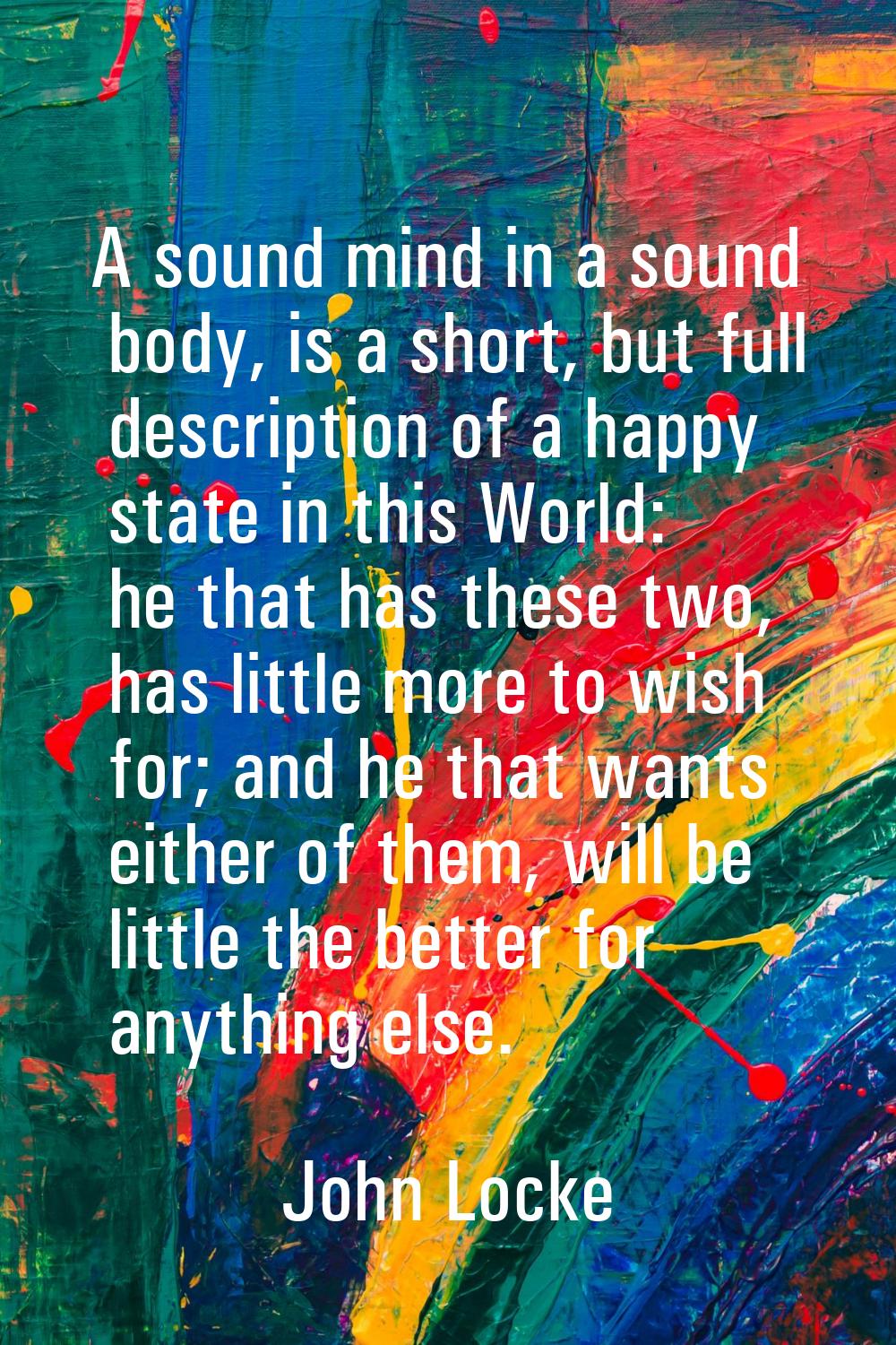 A sound mind in a sound body, is a short, but full description of a happy state in this World: he t