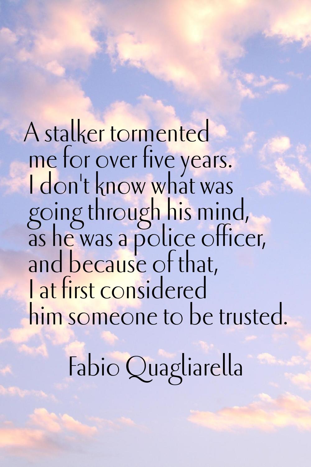 A stalker tormented me for over five years. I don't know what was going through his mind, as he was