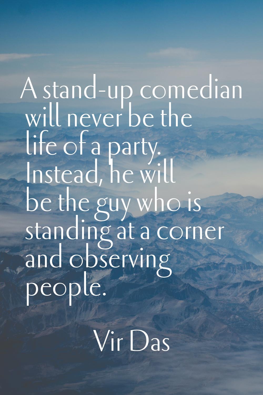 A stand-up comedian will never be the life of a party. Instead, he will be the guy who is standing 
