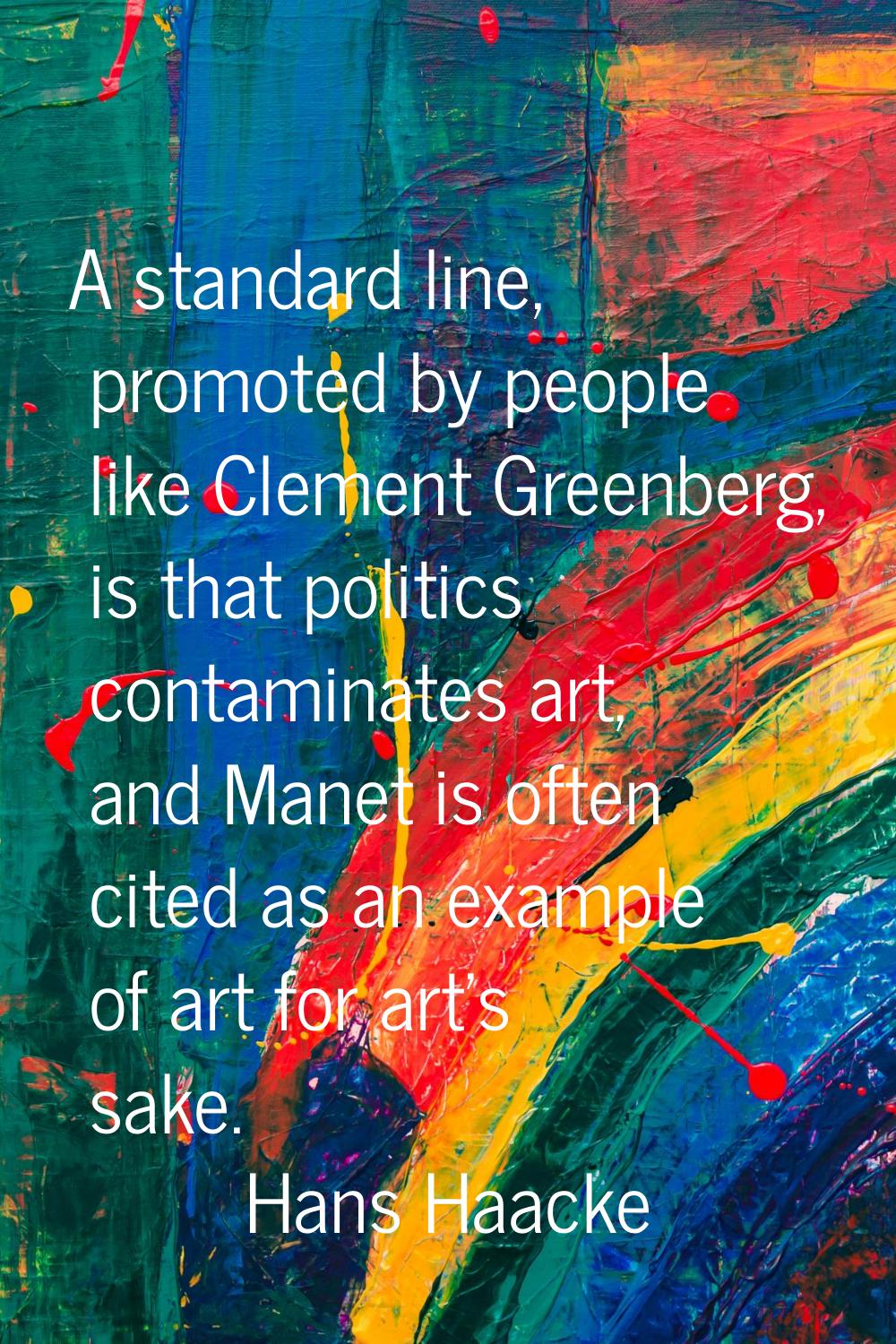 A standard line, promoted by people like Clement Greenberg, is that politics contaminates art, and 