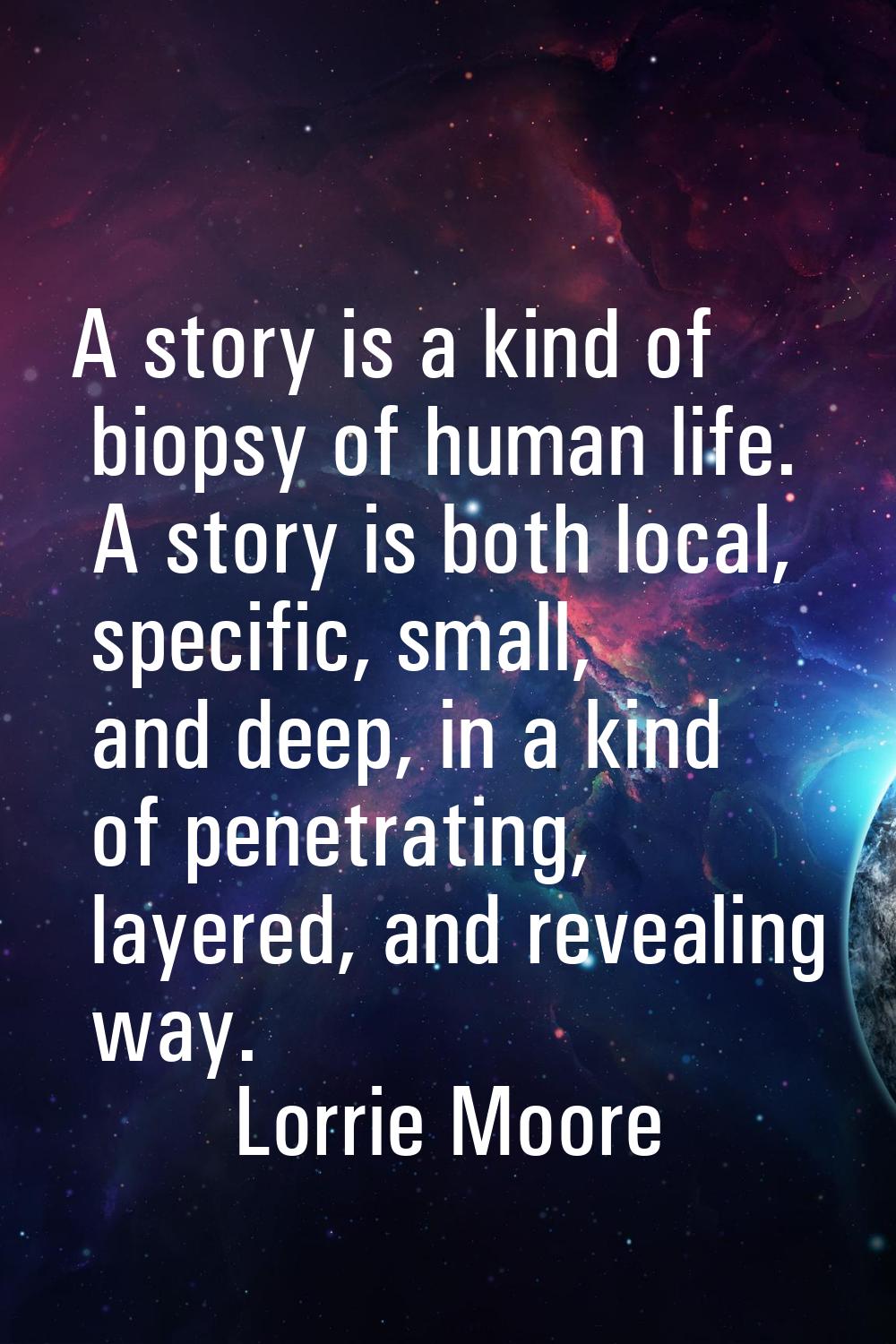 A story is a kind of biopsy of human life. A story is both local, specific, small, and deep, in a k