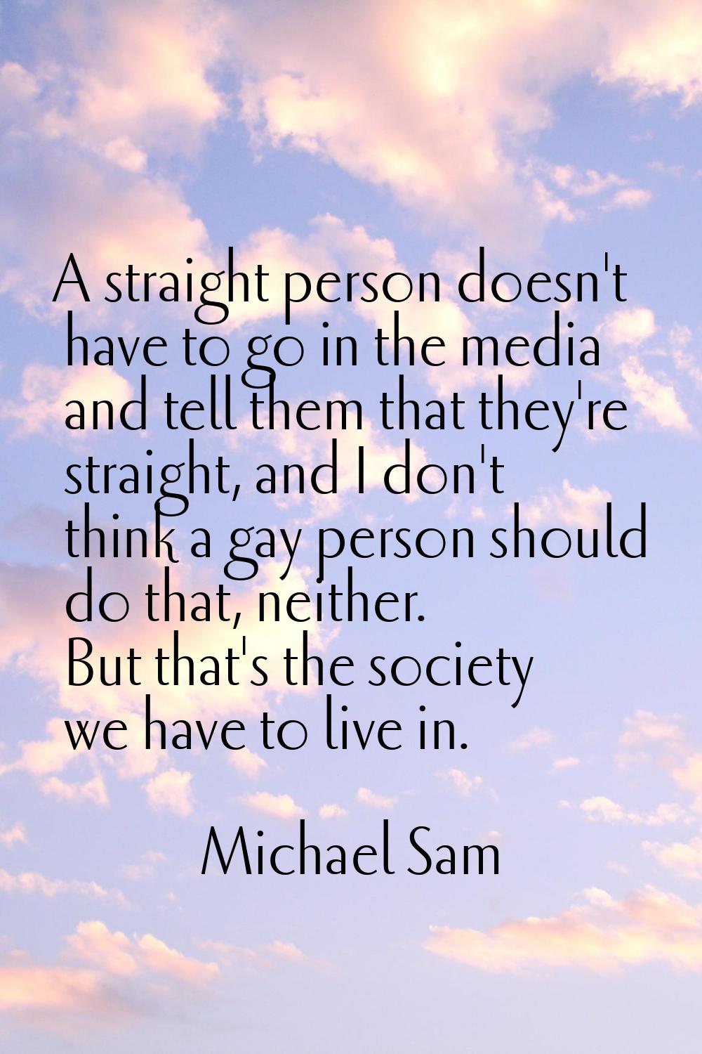 A straight person doesn't have to go in the media and tell them that they're straight, and I don't 