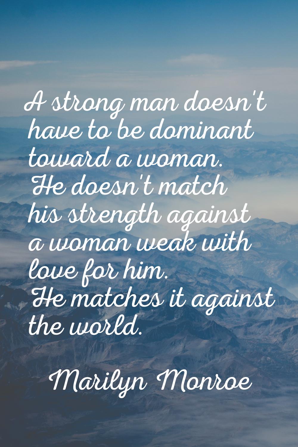A strong man doesn't have to be dominant toward a woman. He doesn't match his strength against a wo