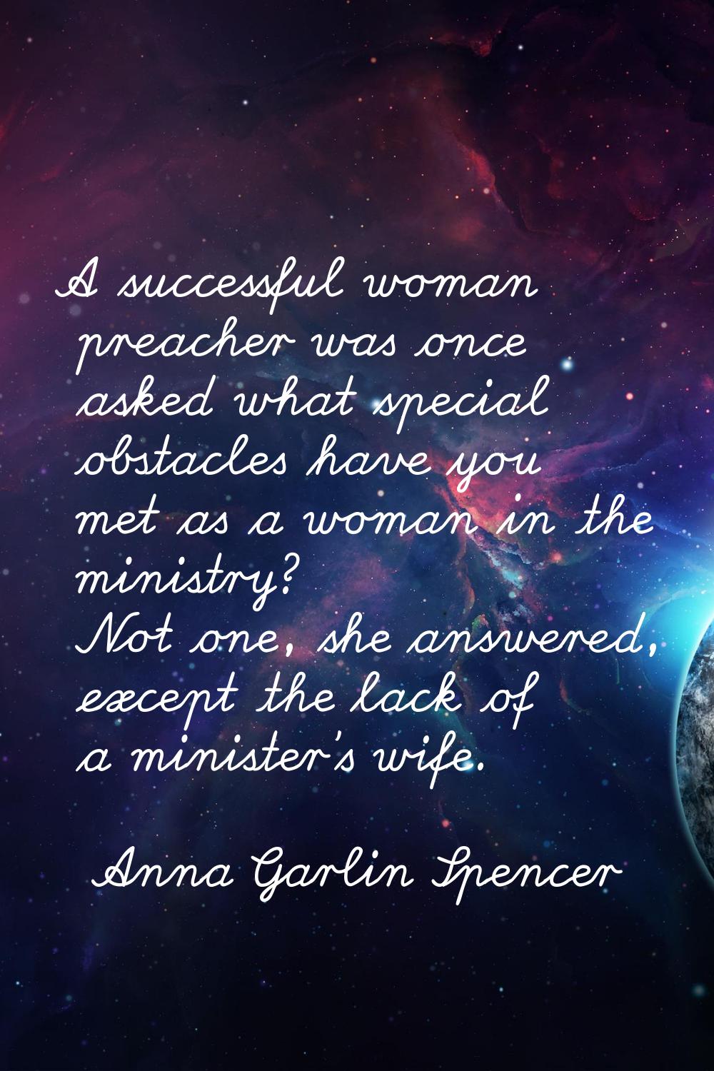 A successful woman preacher was once asked what special obstacles have you met as a woman in the mi