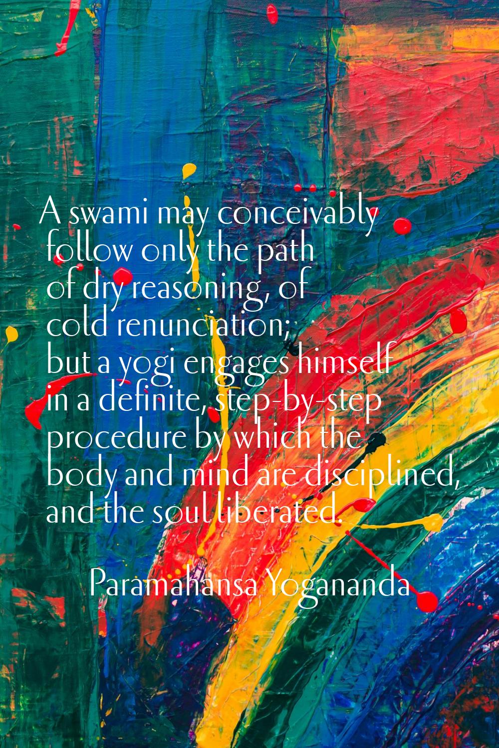 A swami may conceivably follow only the path of dry reasoning, of cold renunciation; but a yogi eng