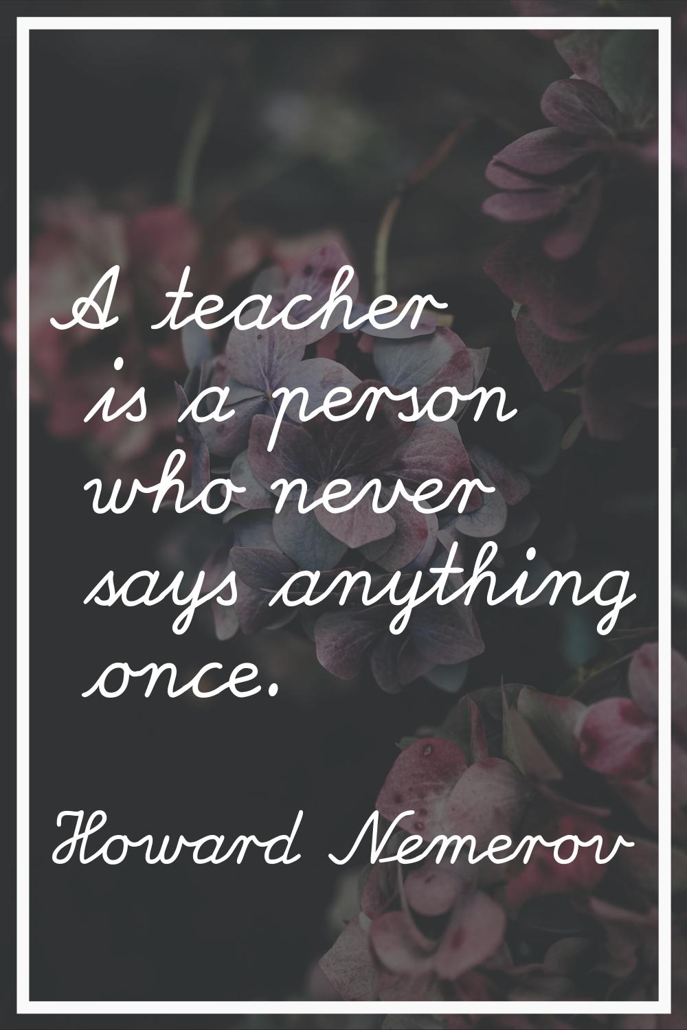 A teacher is a person who never says anything once.