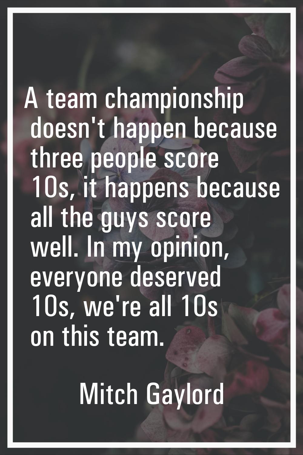 A team championship doesn't happen because three people score 10s, it happens because all the guys 
