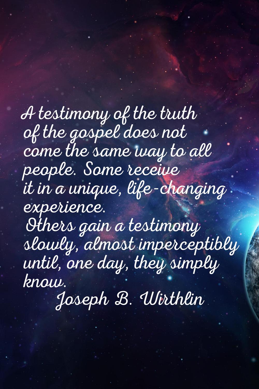 A testimony of the truth of the gospel does not come the same way to all people. Some receive it in
