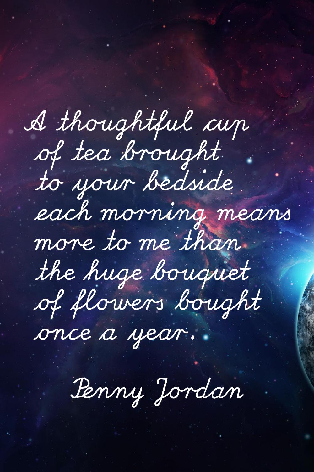 A thoughtful cup of tea brought to your bedside each morning means more to me than the huge bouquet