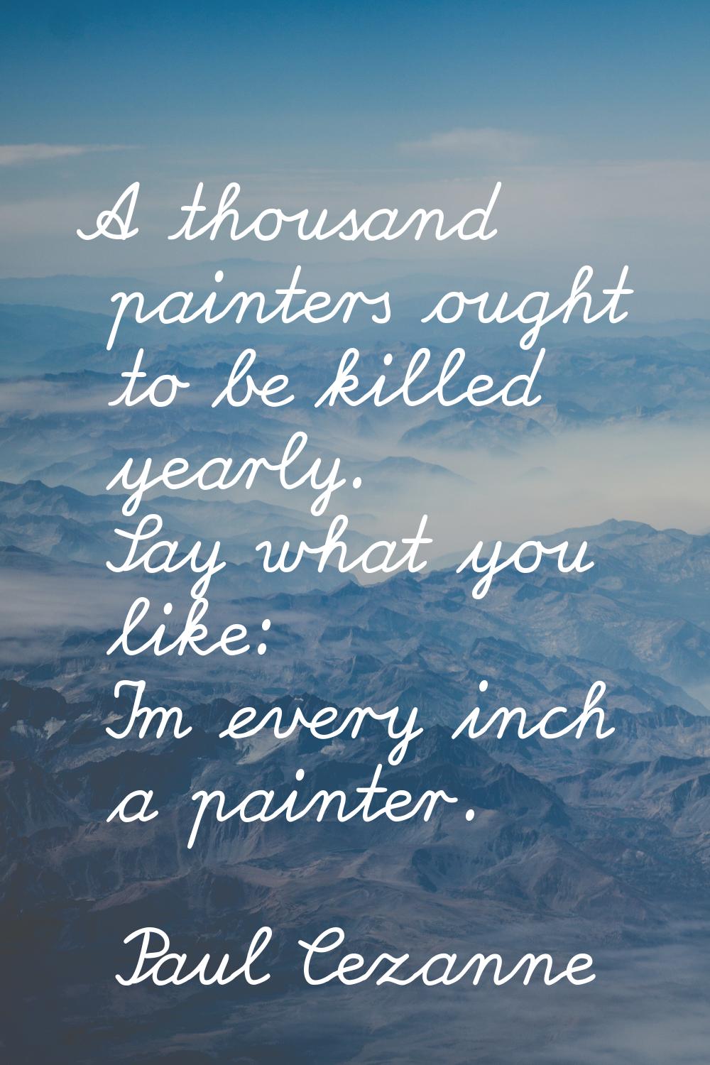 A thousand painters ought to be killed yearly. Say what you like: I'm every inch a painter.