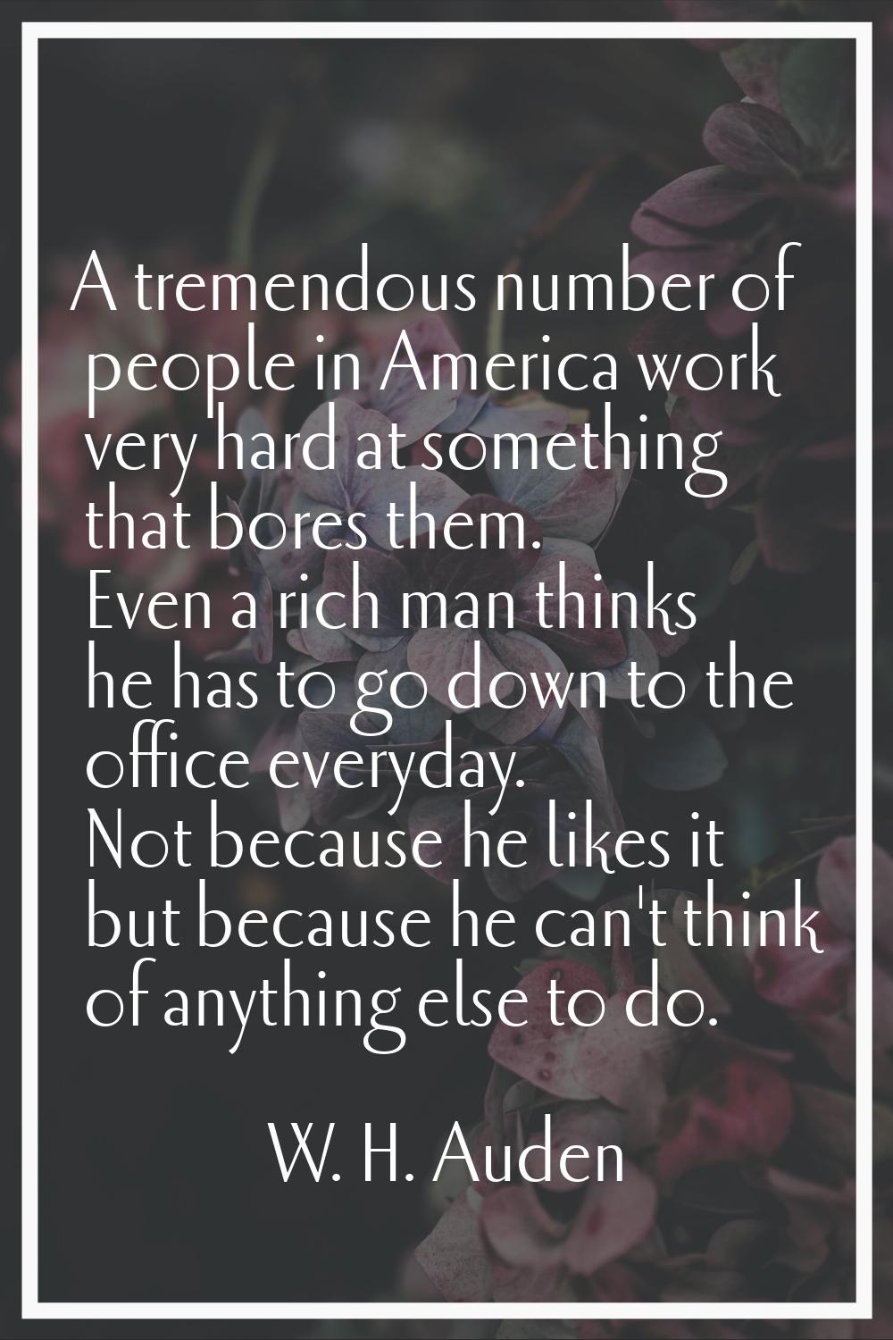 A tremendous number of people in America work very hard at something that bores them. Even a rich m
