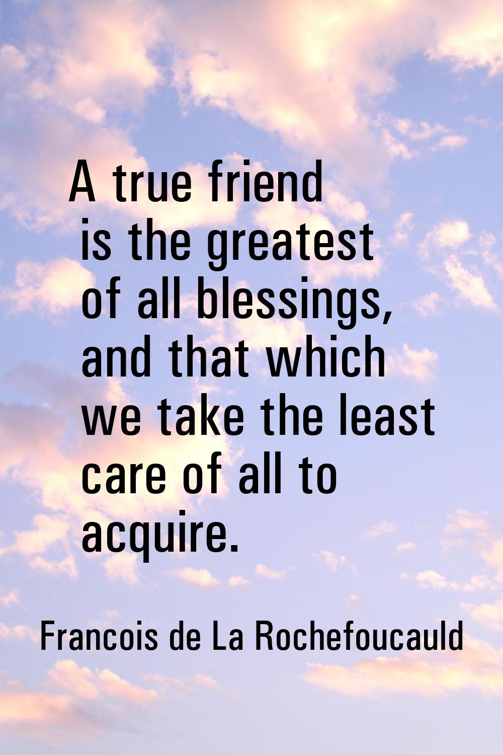 A true friend is the greatest of all blessings, and that which we take the least care of all to acq