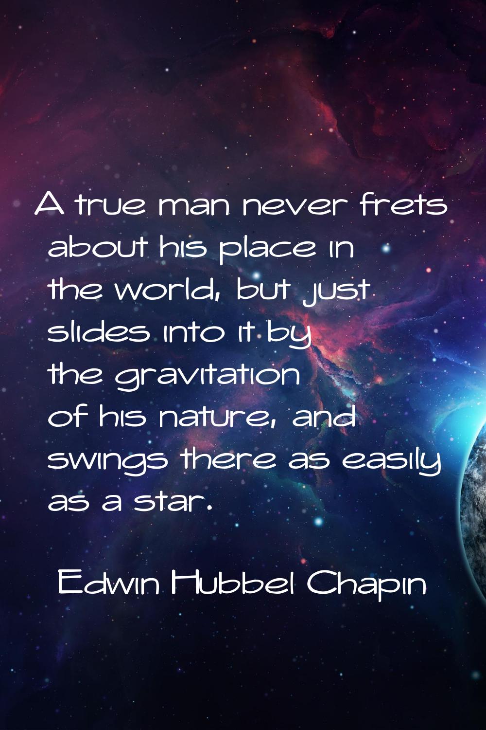 A true man never frets about his place in the world, but just slides into it by the gravitation of 