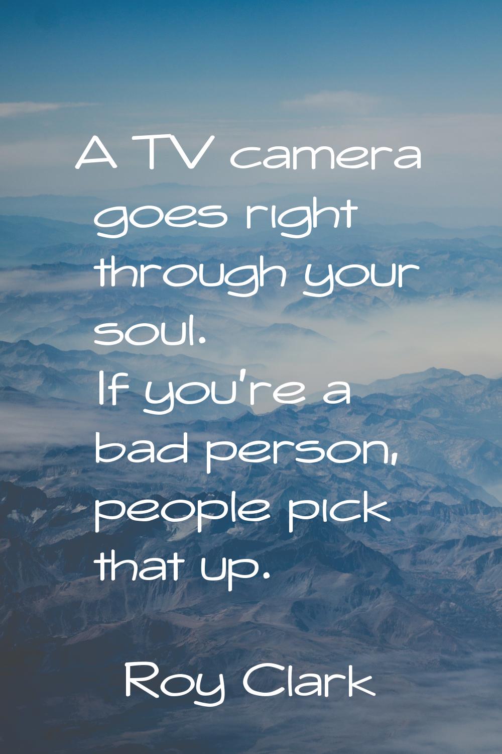 A TV camera goes right through your soul. If you're a bad person, people pick that up.