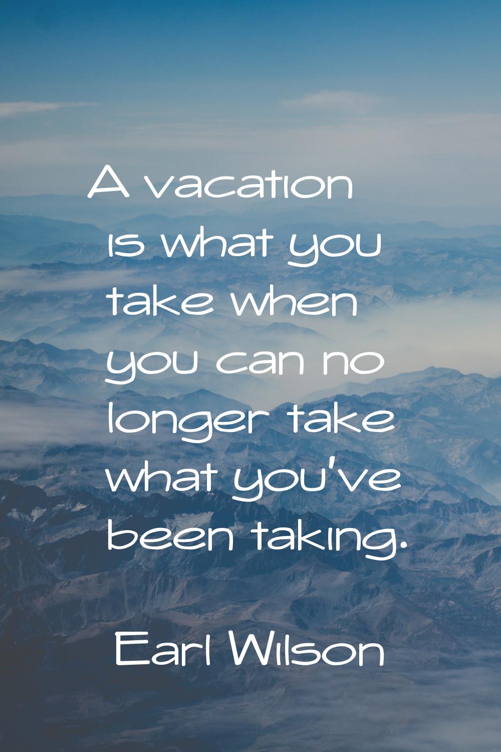A vacation is what you take when you can no longer take what you've been taking.