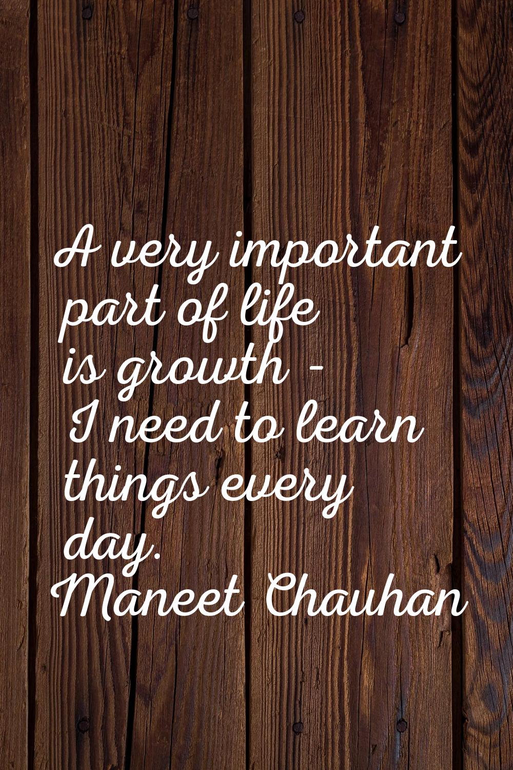 A very important part of life is growth - I need to learn things every day.