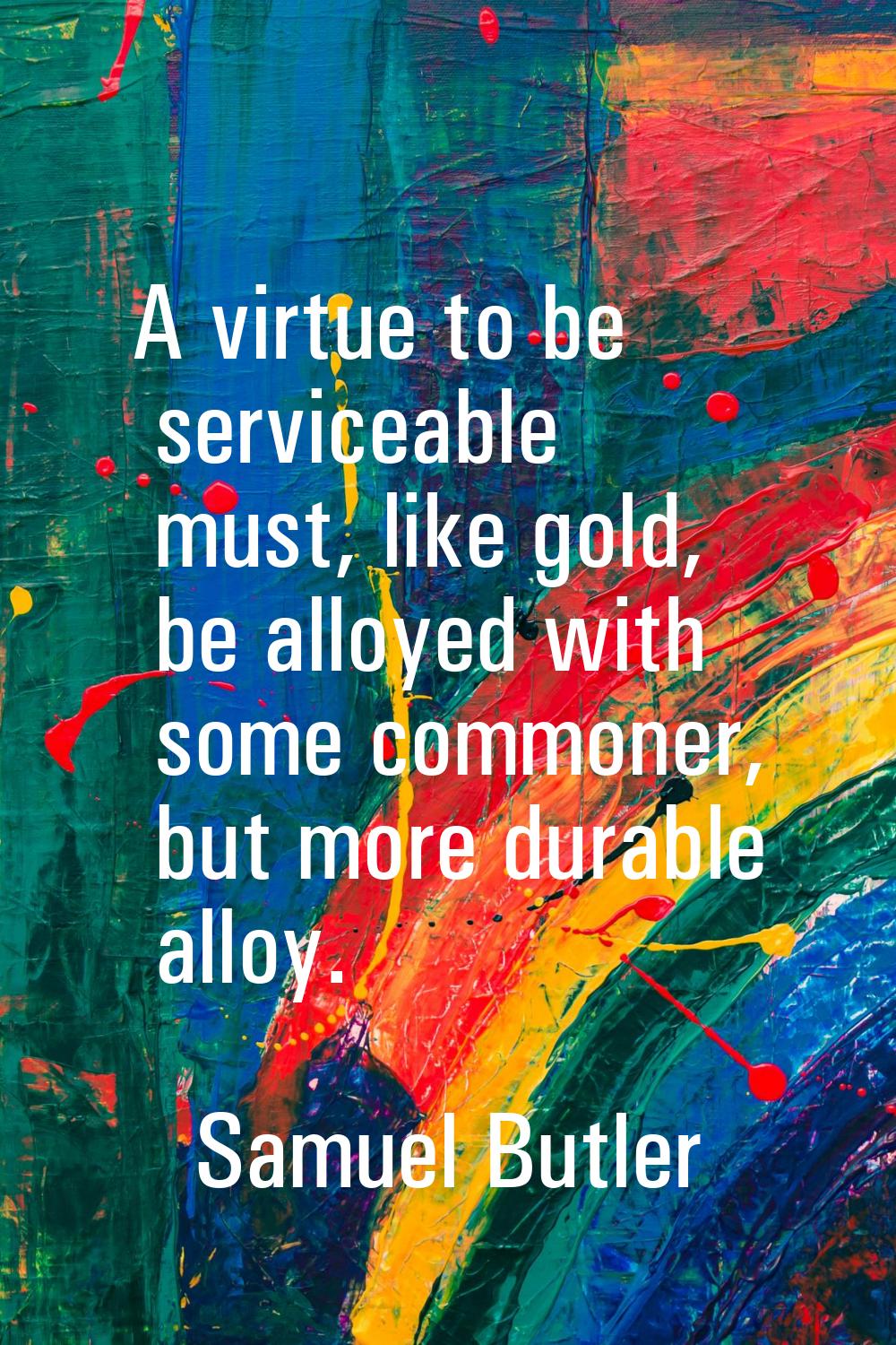 A virtue to be serviceable must, like gold, be alloyed with some commoner, but more durable alloy.