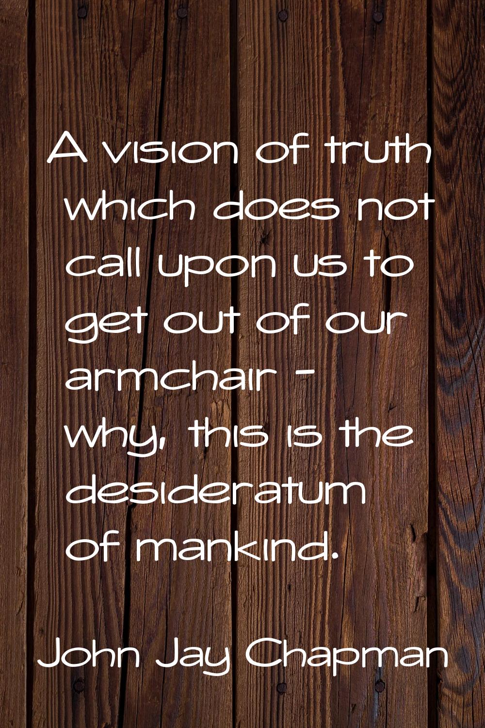 A vision of truth which does not call upon us to get out of our armchair - why, this is the desider