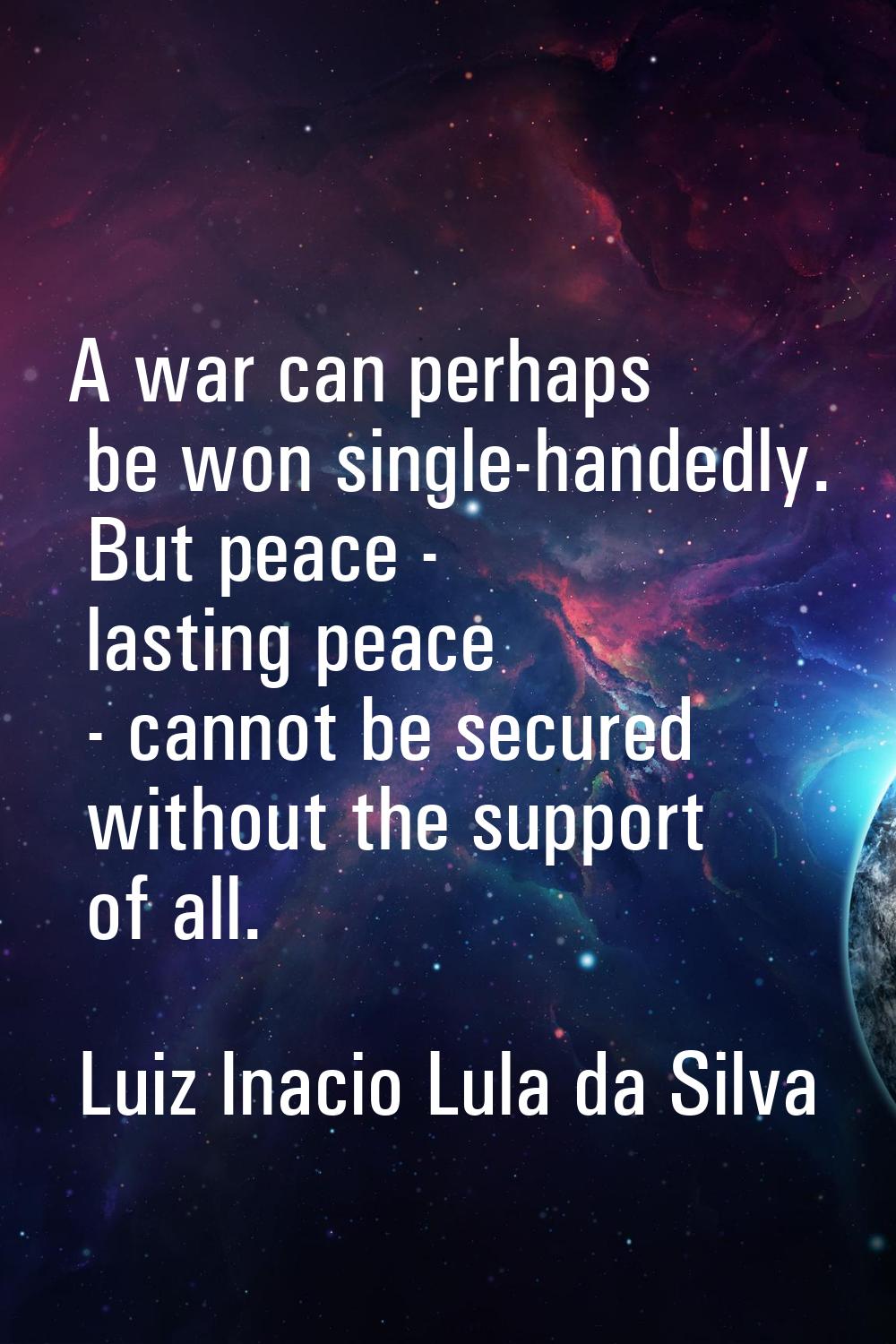 A war can perhaps be won single-handedly. But peace - lasting peace - cannot be secured without the