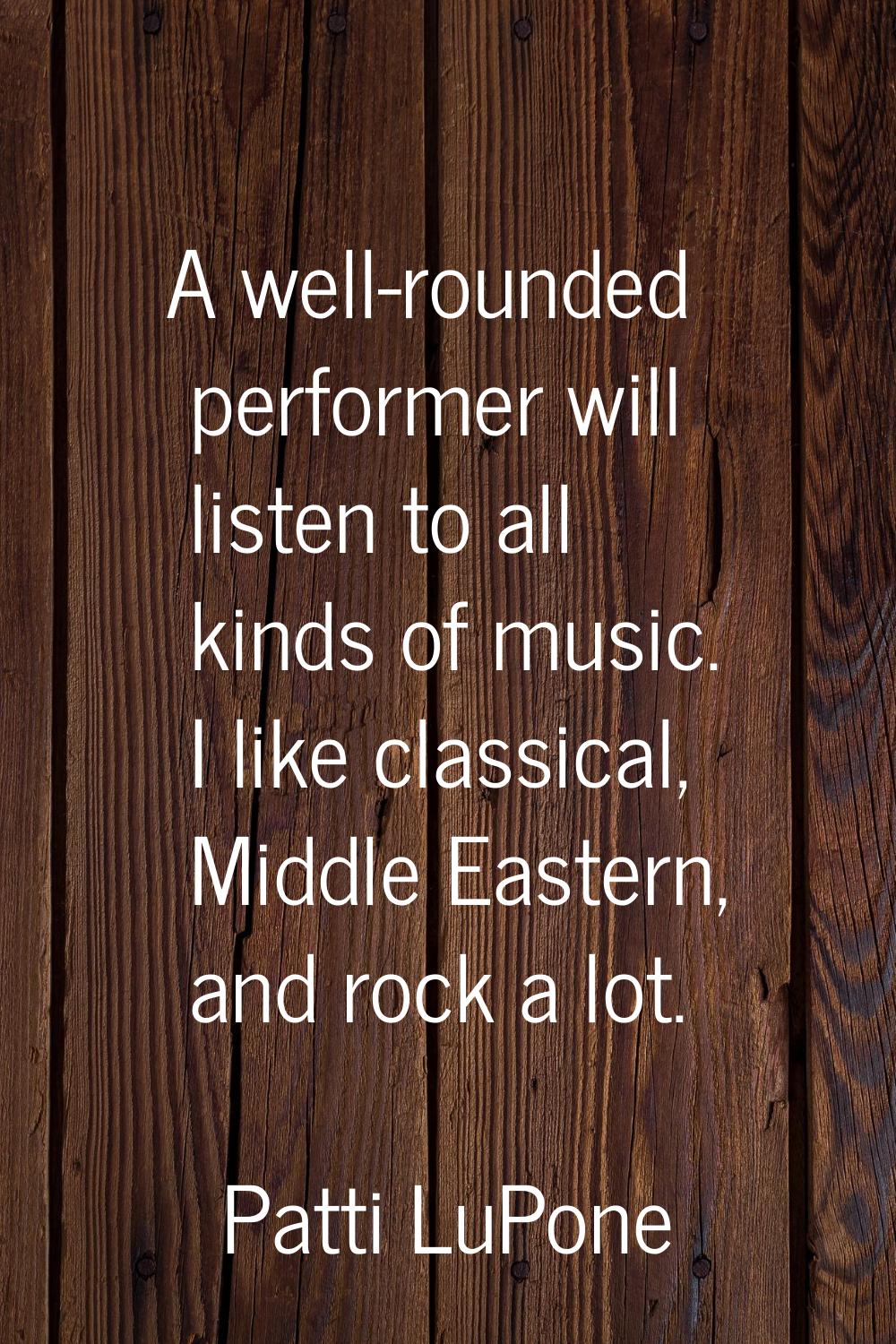 A well-rounded performer will listen to all kinds of music. I like classical, Middle Eastern, and r