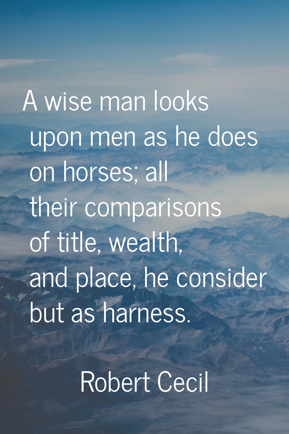 A wise man looks upon men as he does on horses; all their comparisons of title, wealth, and place, 