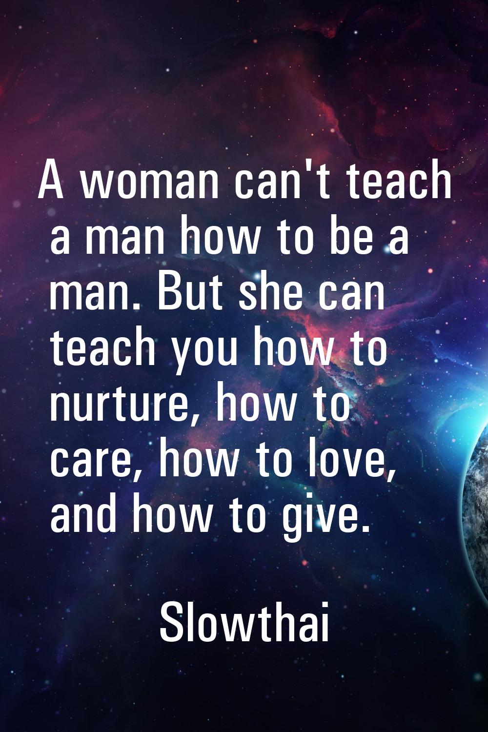 A woman can't teach a man how to be a man. But she can teach you how to nurture, how to care, how t