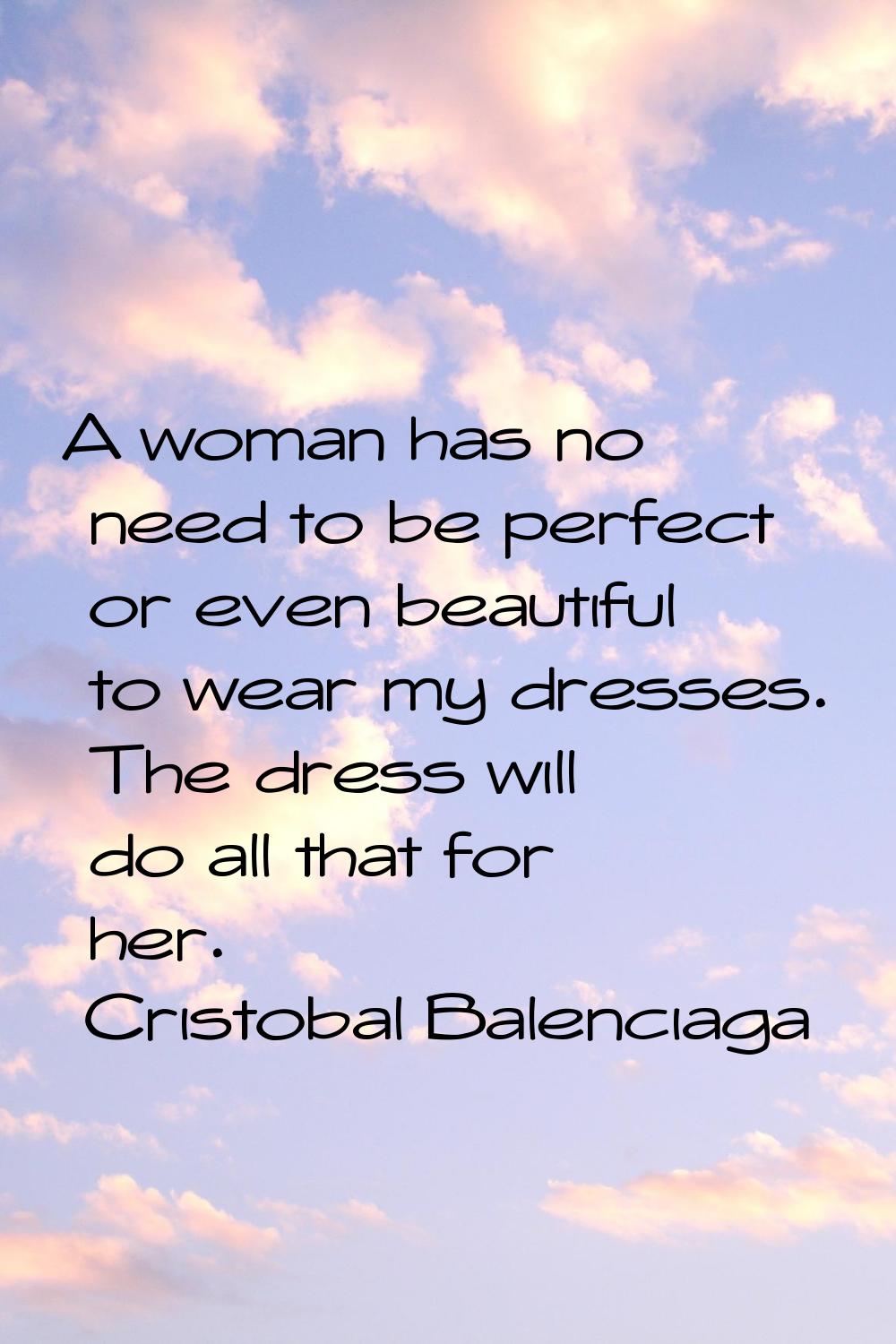 A woman has no need to be perfect or even beautiful to wear my dresses. The dress will do all that 