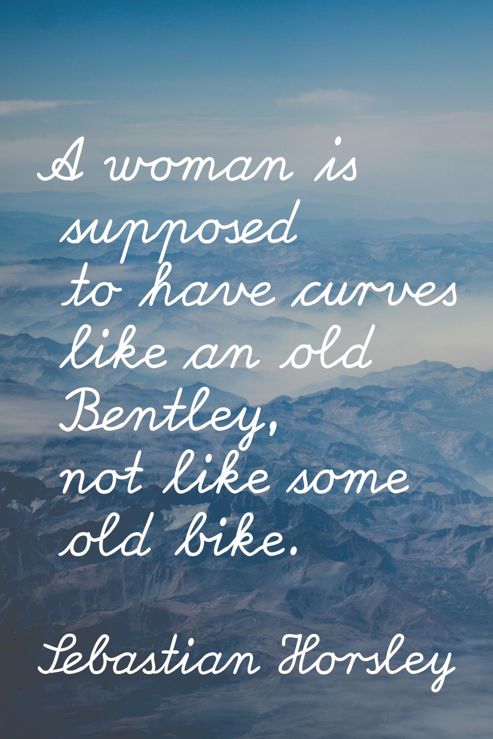 A woman is supposed to have curves like an old Bentley, not like some old bike.